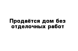 Продаётся дом без отделочных работ